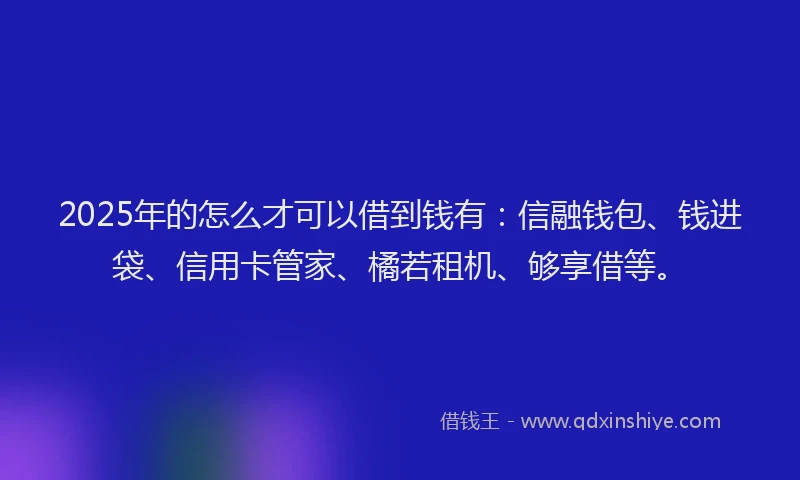 2025年的怎么才可以借到钱有：信融钱包、钱进袋、信用卡管家、橘若租机、够享借等。