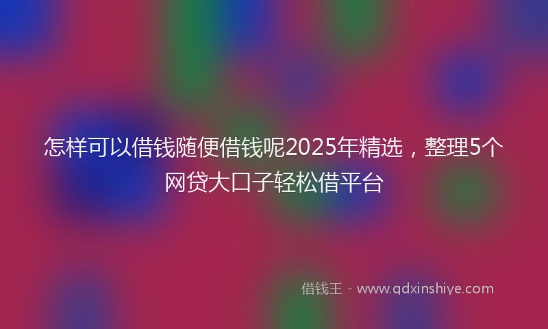怎样可以借钱随便借钱呢2025年精选，整理5个网贷大口子轻松借平台