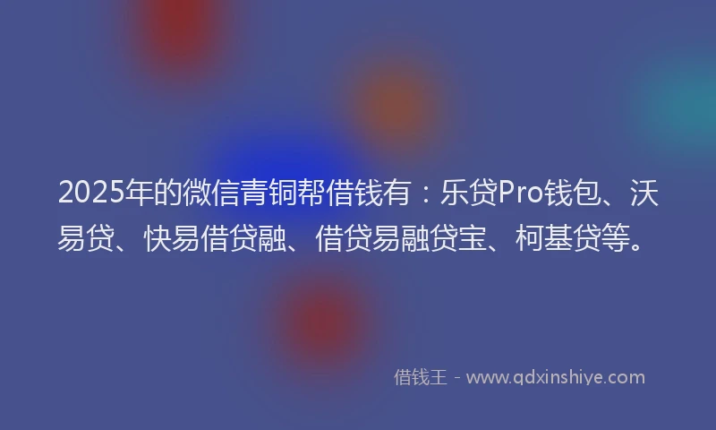 2025年的微信青铜帮借钱有：乐贷Pro钱包、沃易贷、快易借贷融、借贷易融贷宝、柯基贷等。