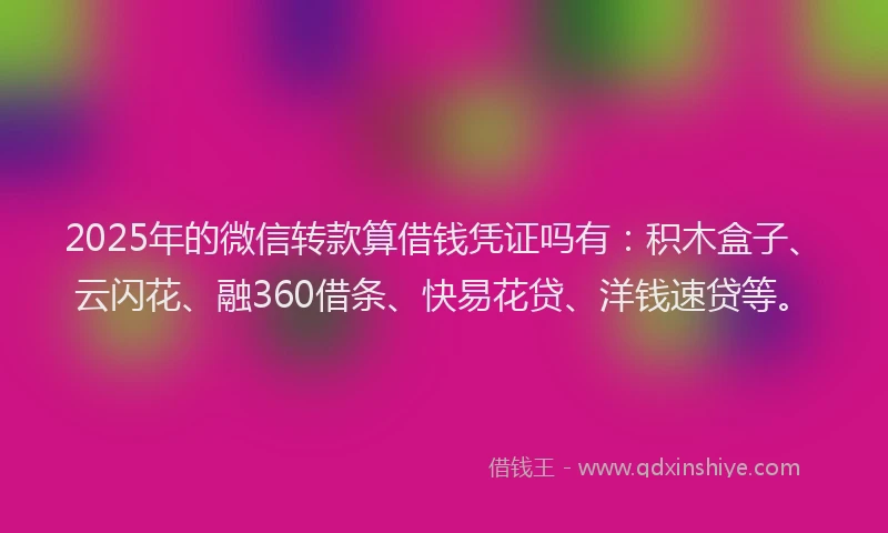 2025年的微信转款算借钱凭证吗有：积木盒子、云闪花、融360借条、快易花贷、洋钱速贷等。
