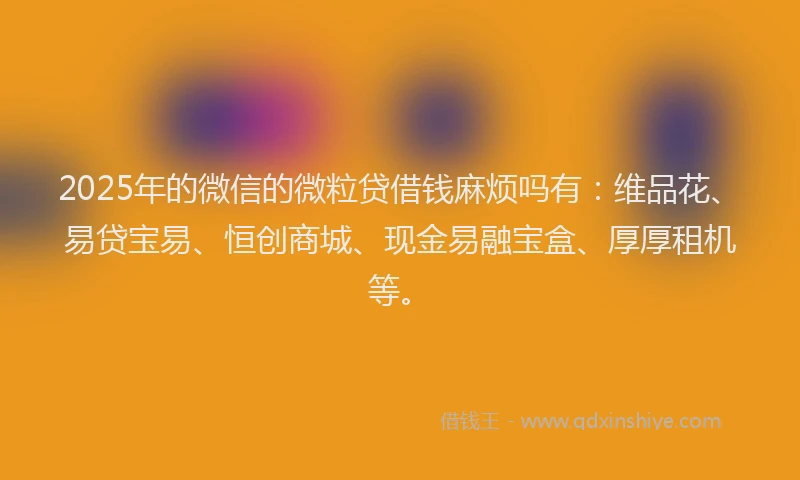 2025年的微信的微粒贷借钱麻烦吗有：维品花、易贷宝易、恒创商城、现金易融宝盒、厚厚租机等。