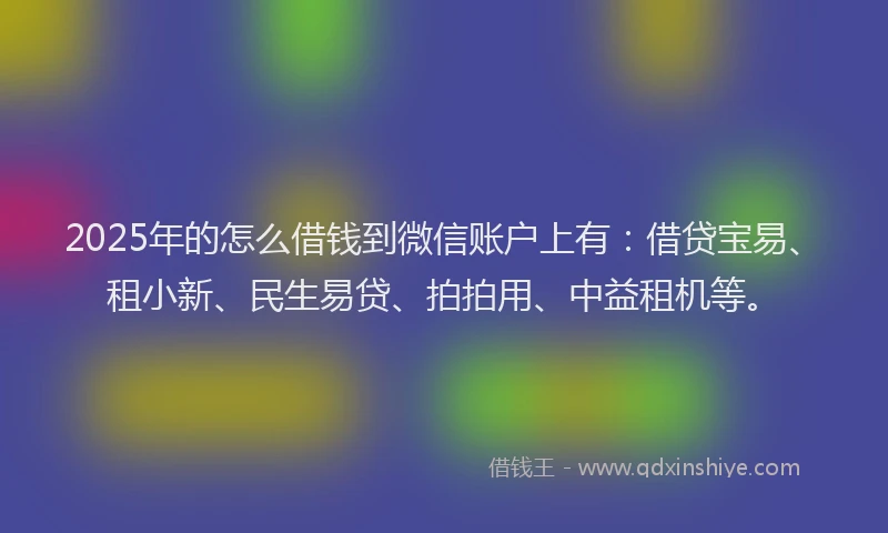 2025年的怎么借钱到微信账户上有：借贷宝易、租小新、民生易贷、拍拍用、中益租机等。