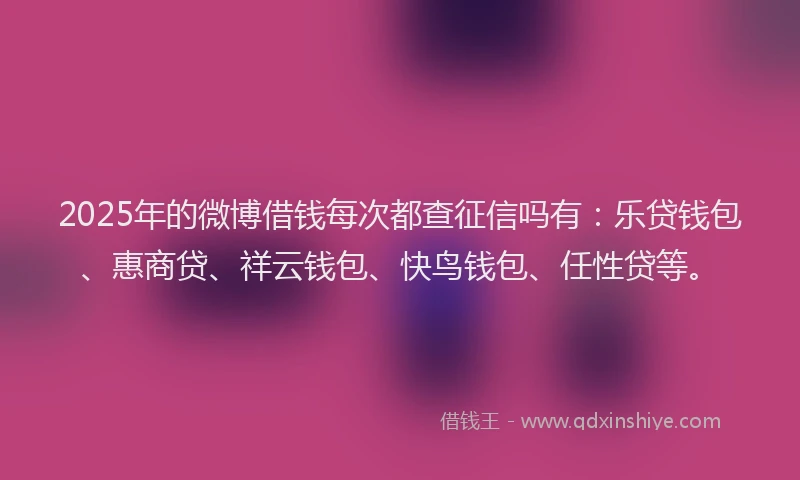 2025年的微博借钱每次都查征信吗有：乐贷钱包、惠商贷、祥云钱包、快鸟钱包、任性贷等。