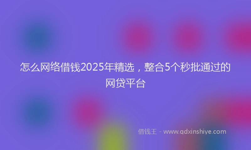 怎么网络借钱2025年精选，整合5个秒批通过的网贷平台