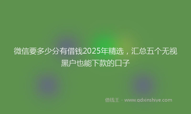 微信要多少分有借钱2025年精选，汇总五个无视黑户也能下款的口子