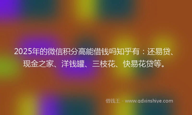 2025年的微信积分高能借钱吗知乎有：还易贷、现金之家、洋钱罐、三枝花、快易花贷等。