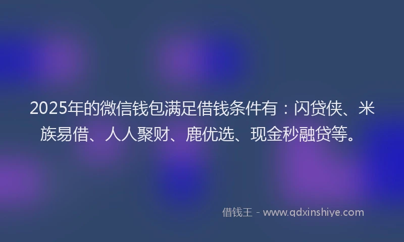 2025年的微信钱包满足借钱条件有：闪贷侠、米族易借、人人聚财、鹿优选、现金秒融贷等。