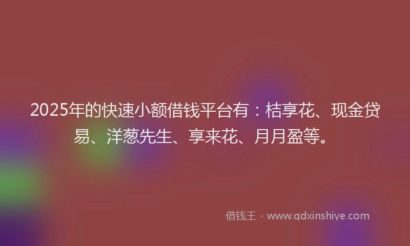 2025年的快速小额借钱平台有：桔享花、现金贷易、洋葱先生、享来花、月月盈等。