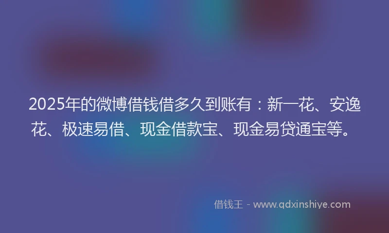 2025年的微博借钱借多久到账有：新一花、安逸花、极速易借、现金借款宝、现金易贷通宝等。