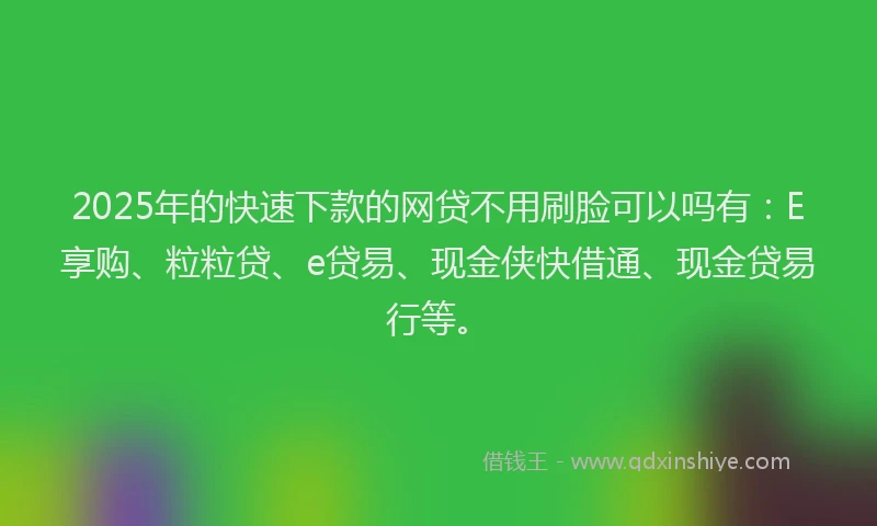 2025年的快速下款的网贷不用刷脸可以吗有：E享购、粒粒贷、e贷易、现金侠快借通、现金贷易行等。