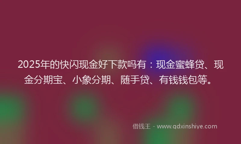2025年的快闪现金好下款吗有：现金蜜蜂贷、现金分期宝、小象分期、随手贷、有钱钱包等。