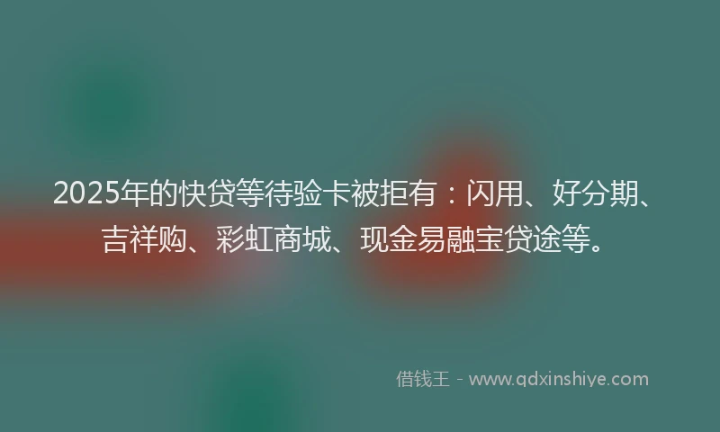2025年的快贷等待验卡被拒有：闪用、好分期、吉祥购、彩虹商城、现金易融宝贷途等。
