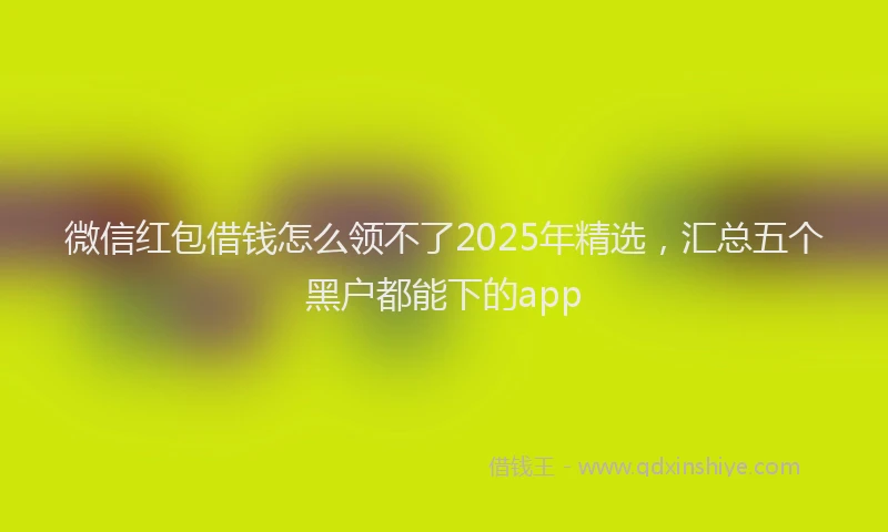微信红包借钱怎么领不了2025年精选，汇总五个黑户都能下的app