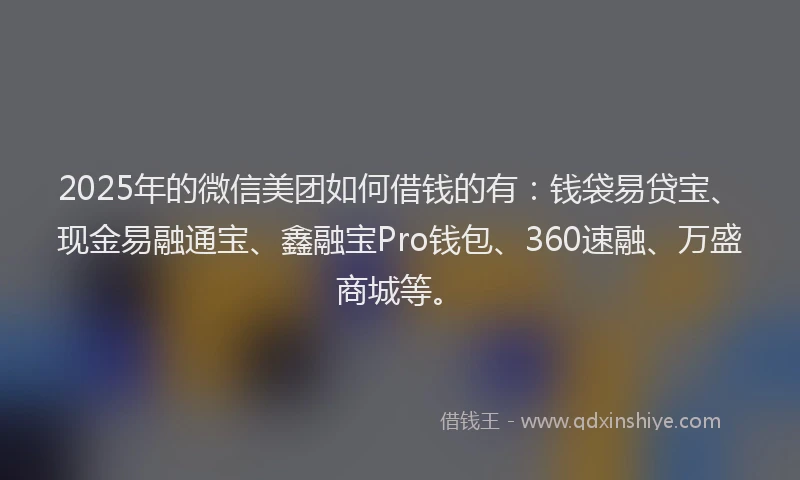 2025年的微信美团如何借钱的有：钱袋易贷宝、现金易融通宝、鑫融宝Pro钱包、360速融、万盛商城等。