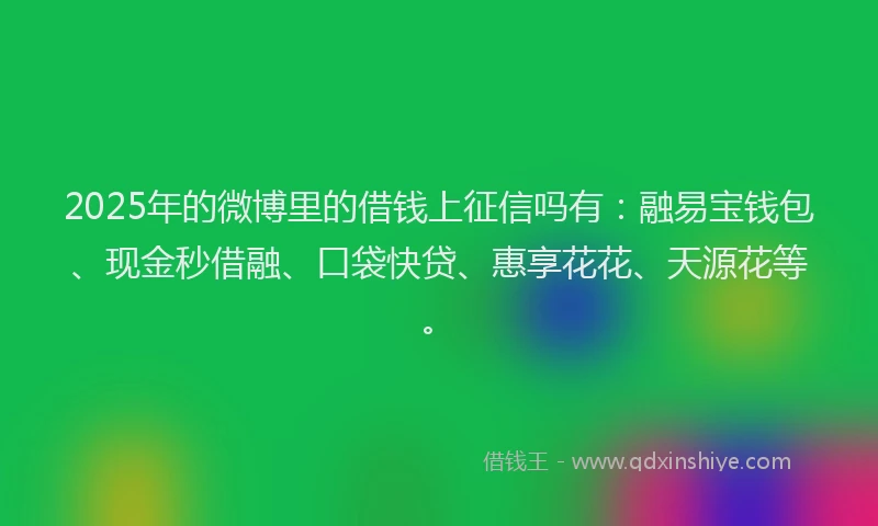 2025年的微博里的借钱上征信吗有：融易宝钱包、现金秒借融、口袋快贷、惠享花花、天源花等。