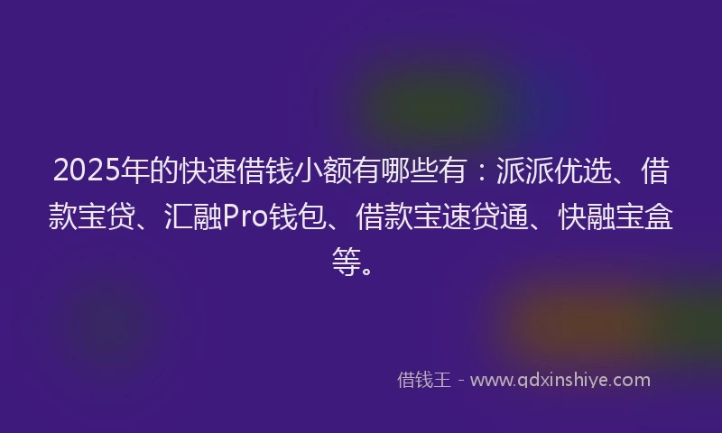 2025年的快速借钱小额有哪些有：派派优选、借款宝贷、汇融Pro钱包、借款宝速贷通、快融宝盒等。