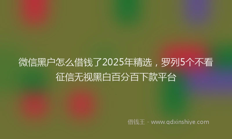 微信黑户怎么借钱了2025年精选，罗列5个不看征信无视黑白百分百下款平台