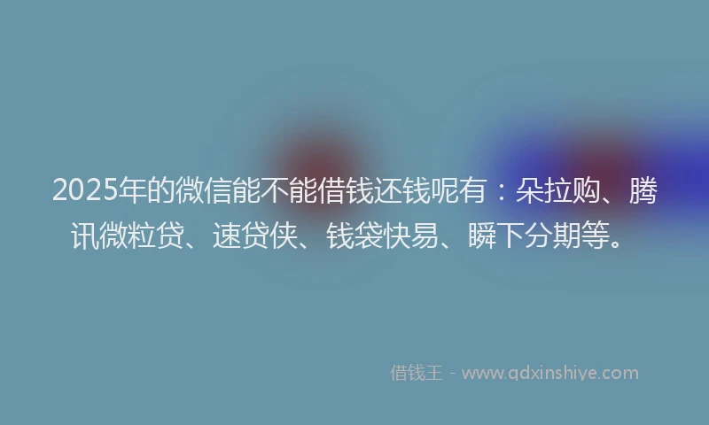 2025年的微信能不能借钱还钱呢有：朵拉购、腾讯微粒贷、速贷侠、钱袋快易、瞬下分期等。