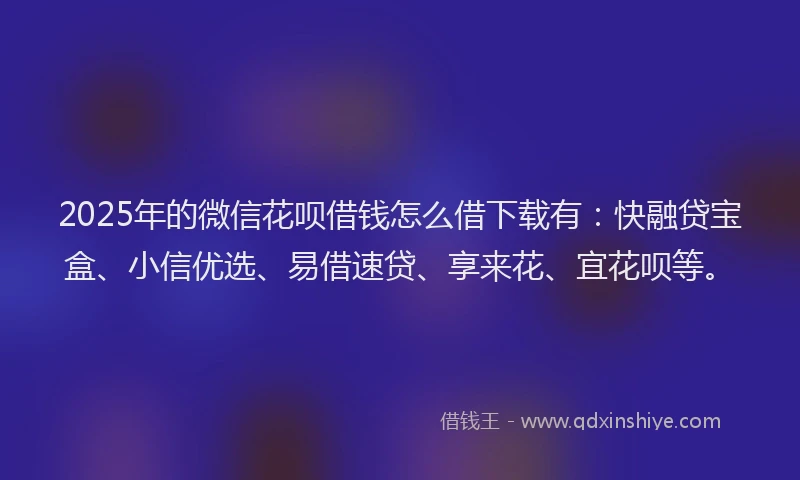 2025年的微信花呗借钱怎么借下载有：快融贷宝盒、小信优选、易借速贷、享来花、宜花呗等。