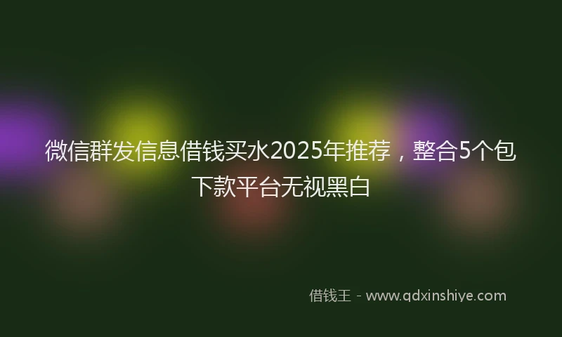 微信群发信息借钱买水2025年推荐，整合5个包下款平台无视黑白