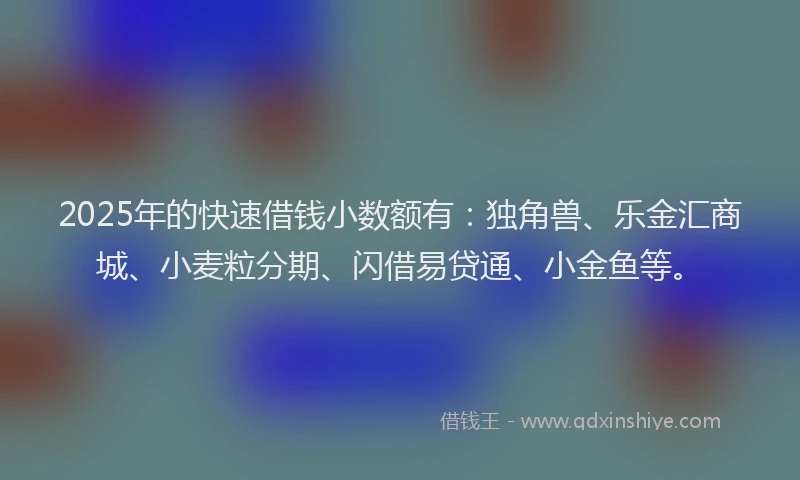 2025年的快速借钱小数额有：独角兽、乐金汇商城、小麦粒分期、闪借易贷通、小金鱼等。