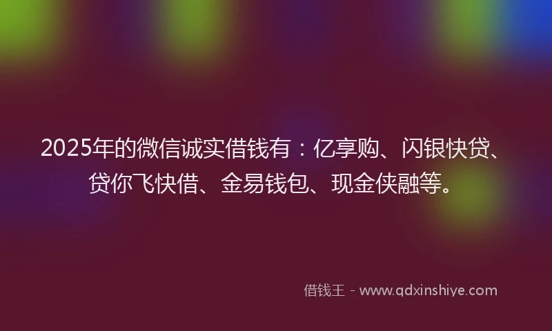 2025年的微信诚实借钱有：亿享购、闪银快贷、贷你飞快借、金易钱包、现金侠融等。