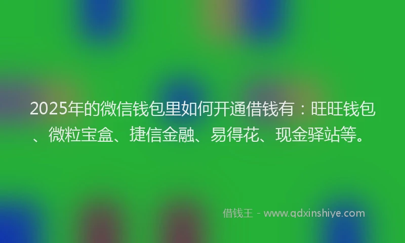 2025年的微信钱包里如何开通借钱有：旺旺钱包、微粒宝盒、捷信金融、易得花、现金驿站等。