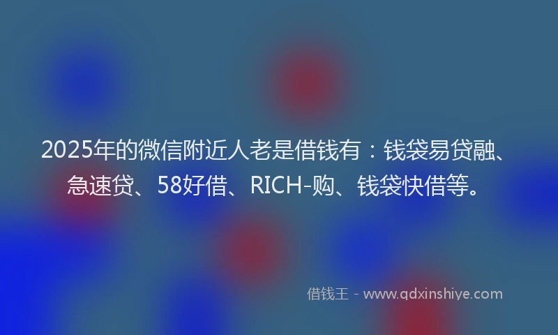 2025年的微信附近人老是借钱有：钱袋易贷融、急速贷、58好借、RICH-购、钱袋快借等。