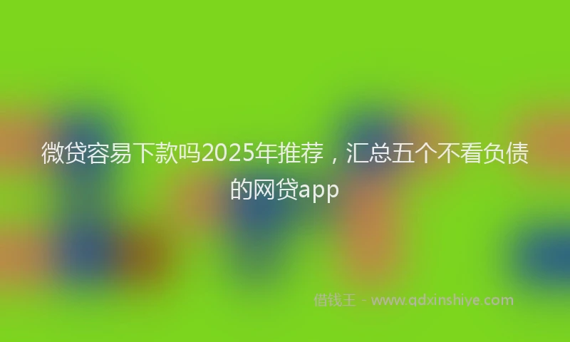 微贷容易下款吗2025年推荐，汇总五个不看负债的网贷app