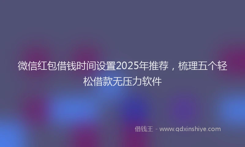 微信红包借钱时间设置2025年推荐，梳理五个轻松借款无压力软件