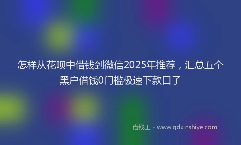 怎样从花呗中借钱到微信2025年推荐，汇总五个黑户借钱0门槛极速下款口子