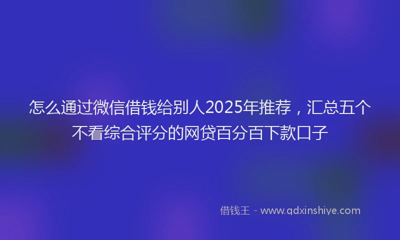 怎么通过微信借钱给别人2025年推荐，汇总五个不看综合评分的网贷百分百下款口子