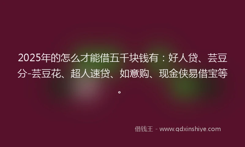 2025年的怎么才能借五千块钱有：好人贷、芸豆分-芸豆花、超人速贷、如意购、现金侠易借宝等。