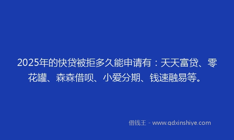 2025年的快贷被拒多久能申请有：天天富贷、零花罐、森森借呗、小爱分期、钱速融易等。