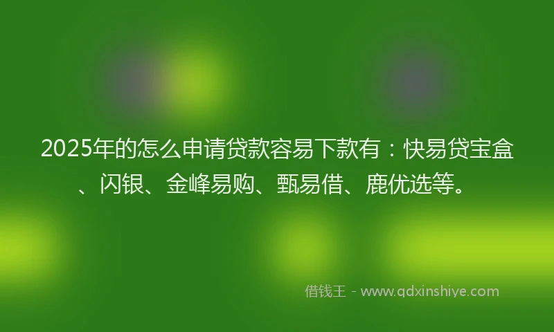 2025年的怎么申请贷款容易下款有：快易贷宝盒、闪银、金峰易购、甄易借、鹿优选等。