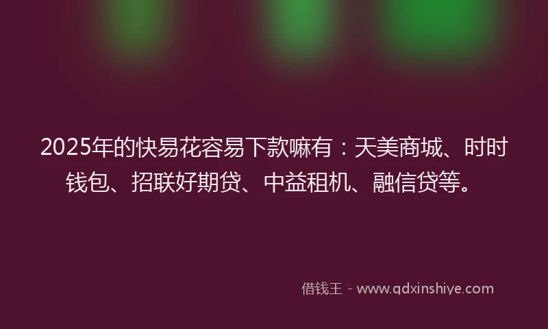 2025年的快易花容易下款嘛有：天美商城、时时钱包、招联好期贷、中益租机、融信贷等。