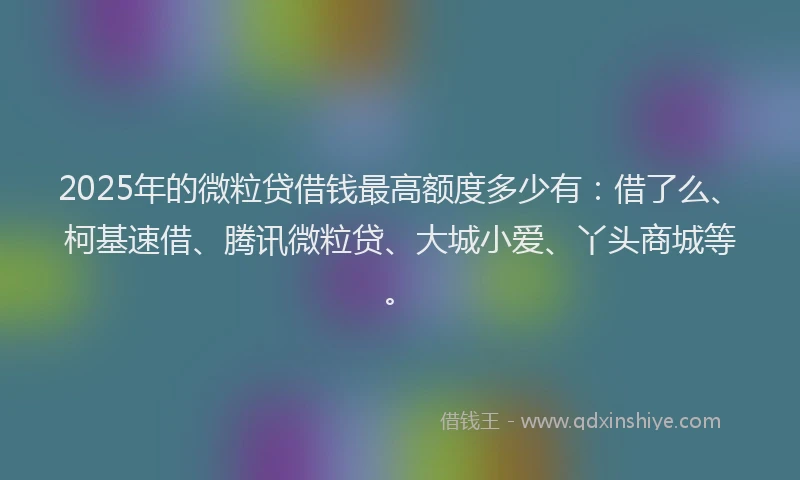 2025年的微粒贷借钱最高额度多少有：借了么、柯基速借、腾讯微粒贷、大城小爱、丫头商城等。