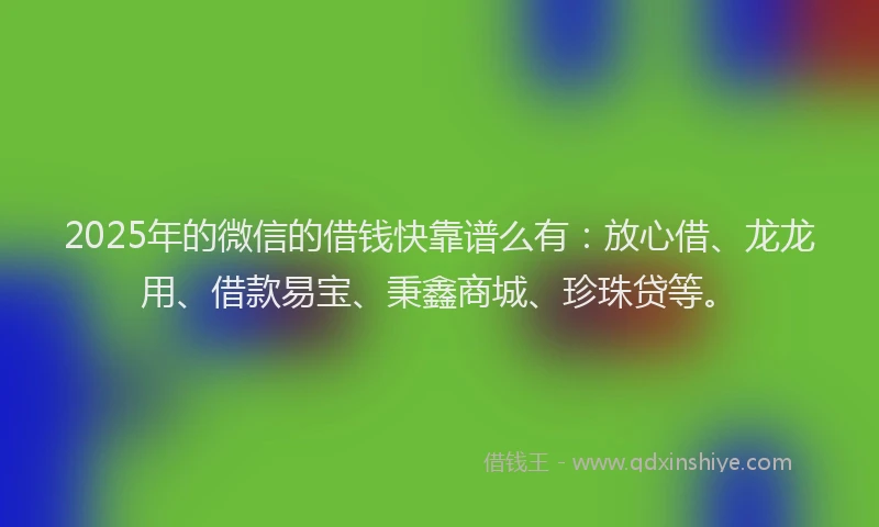 2025年的微信的借钱快靠谱么有：放心借、龙龙用、借款易宝、秉鑫商城、珍珠贷等。