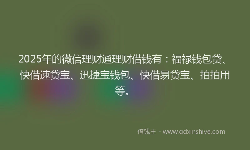 2025年的微信理财通理财借钱有：福禄钱包贷、快借速贷宝、迅捷宝钱包、快借易贷宝、拍拍用等。