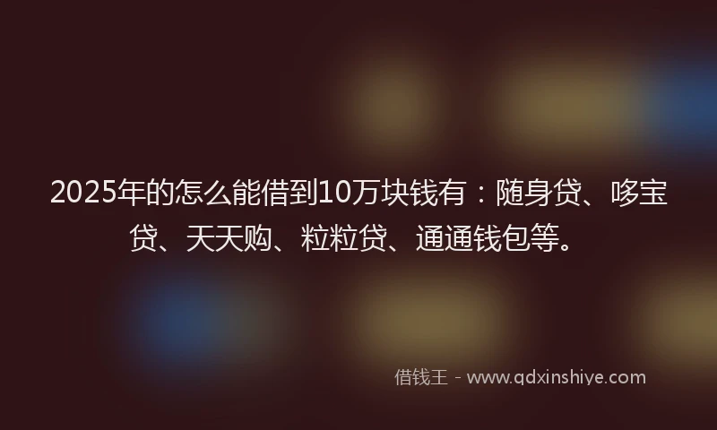 2025年的怎么能借到10万块钱有：随身贷、哆宝贷、天天购、粒粒贷、通通钱包等。
