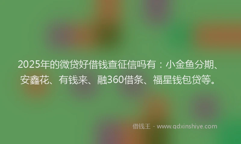 2025年的微贷好借钱查征信吗有：小金鱼分期、安鑫花、有钱来、融360借条、福星钱包贷等。