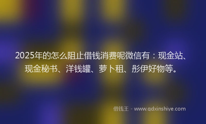 2025年的怎么阻止借钱消费呢微信有：现金站、现金秘书、洋钱罐、萝卜租、彤伊好物等。