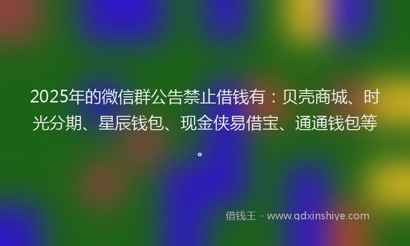 2025年的微信群公告禁止借钱有：贝壳商城、时光分期、星辰钱包、现金侠易借宝、通通钱包等。
