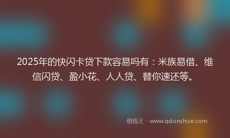 2025年的快闪卡贷下款容易吗有：米族易借、维信闪贷、盈小花、人人贷、替你速还等。