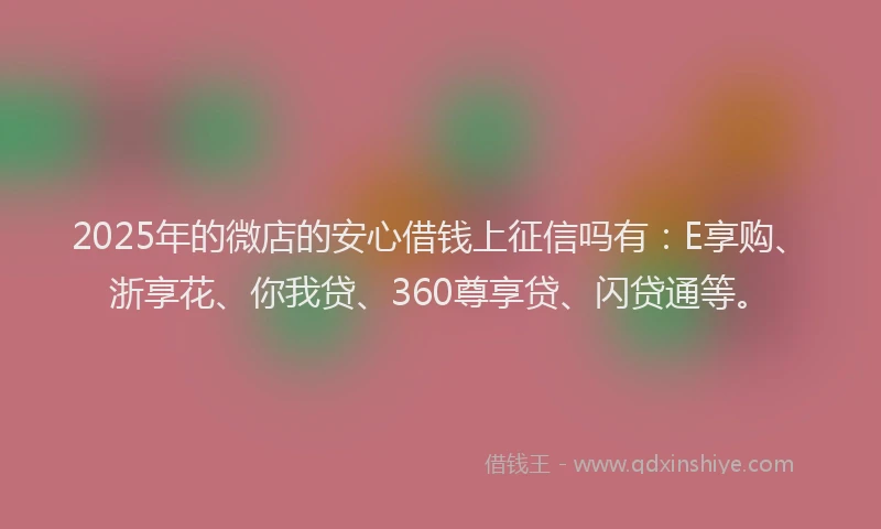 2025年的微店的安心借钱上征信吗有：E享购、浙享花、你我贷、360尊享贷、闪贷通等。