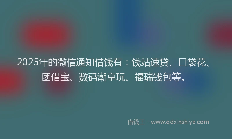2025年的微信通知借钱有：钱站速贷、口袋花、团借宝、数码潮享玩、福瑞钱包等。