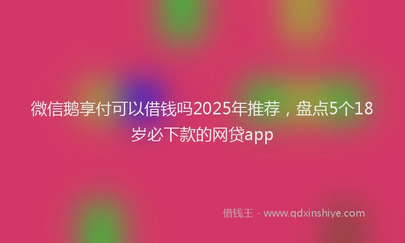 微信鹅享付可以借钱吗2025年推荐，盘点5个18岁必下款的网贷app