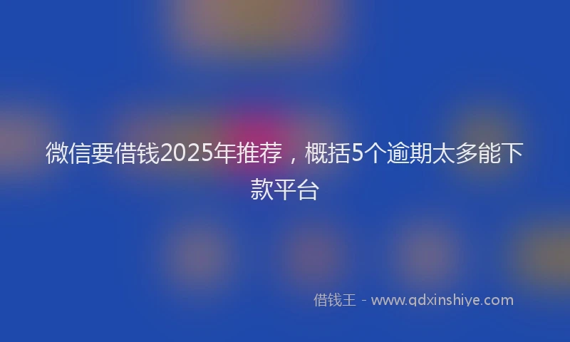 微信要借钱2025年推荐，概括5个逾期太多能下款平台