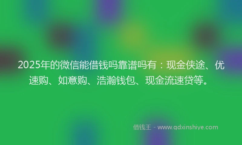 2025年的微信能借钱吗靠谱吗有：现金侠途、优速购、如意购、浩瀚钱包、现金流速贷等。