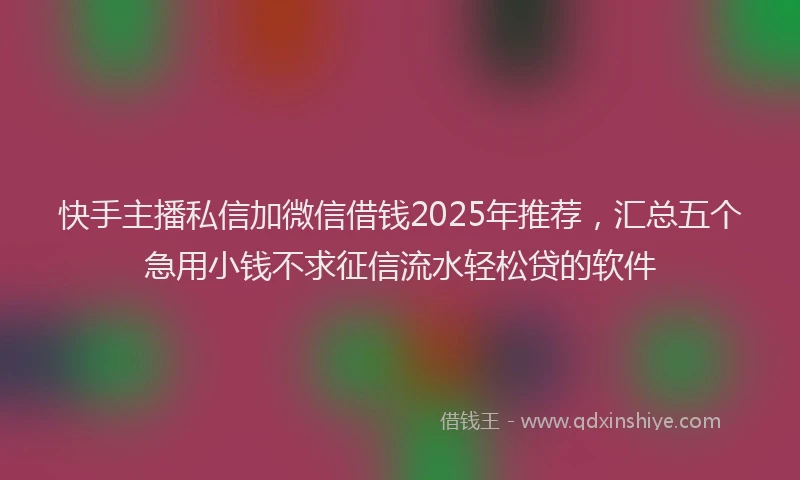 快手主播私信加微信借钱2025年推荐，汇总五个急用小钱不求征信流水轻松贷的软件